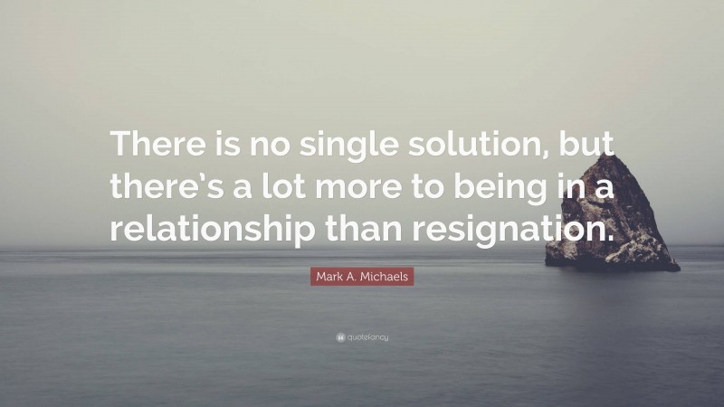 Mark A. Michaels Quote: “There is no single solution, but there’s a lot more to being in a relationship than resignation.”