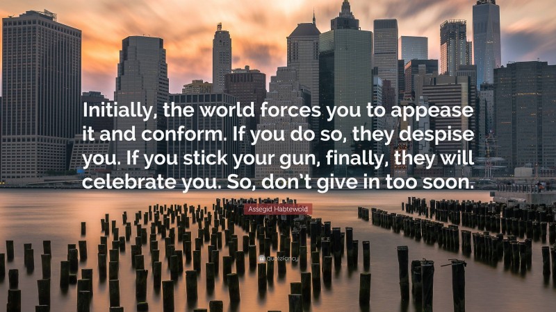 Assegid Habtewold Quote: “Initially, the world forces you to appease it and conform. If you do so, they despise you. If you stick your gun, finally, they will celebrate you. So, don’t give in too soon.”