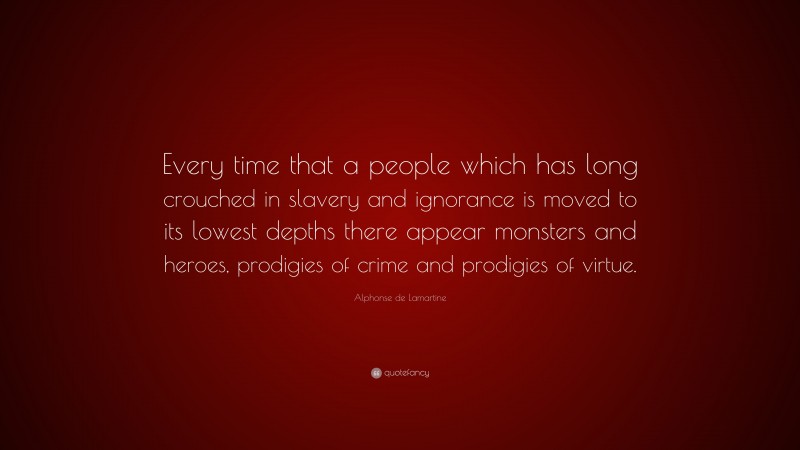 Alphonse de Lamartine Quote: “Every time that a people which has long crouched in slavery and ignorance is moved to its lowest depths there appear monsters and heroes, prodigies of crime and prodigies of virtue.”