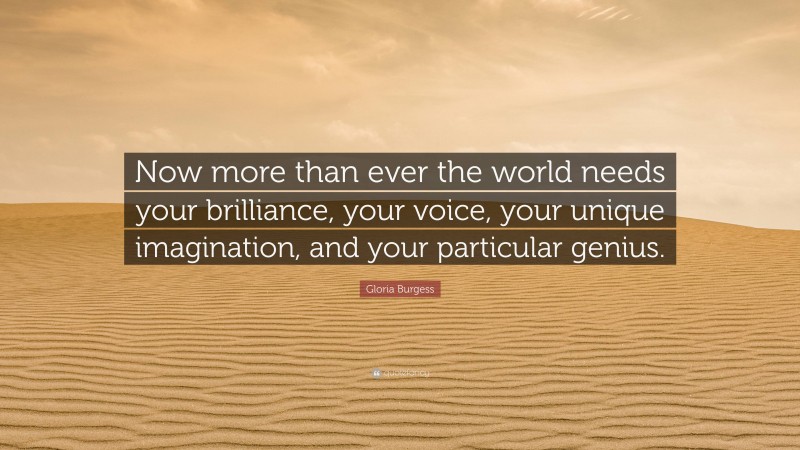 Gloria Burgess Quote: “Now more than ever the world needs your brilliance, your voice, your unique imagination, and your particular genius.”