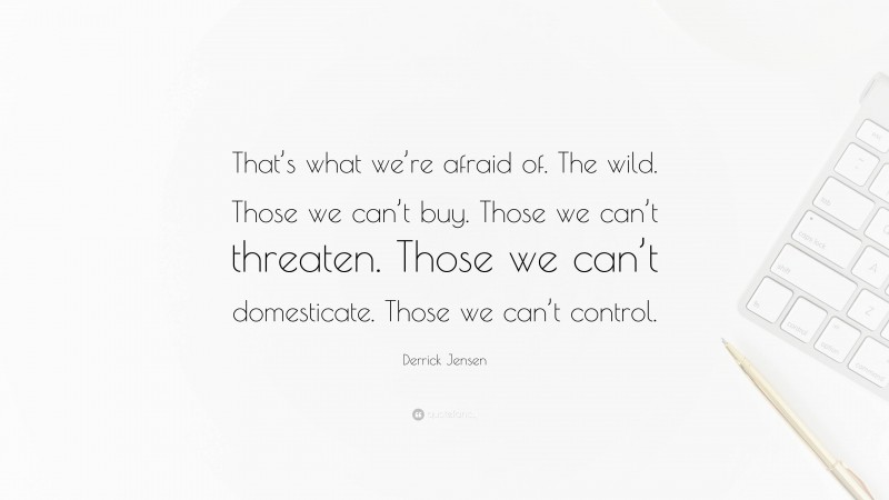 Derrick Jensen Quote: “That’s what we’re afraid of. The wild. Those we can’t buy. Those we can’t threaten. Those we can’t domesticate. Those we can’t control.”