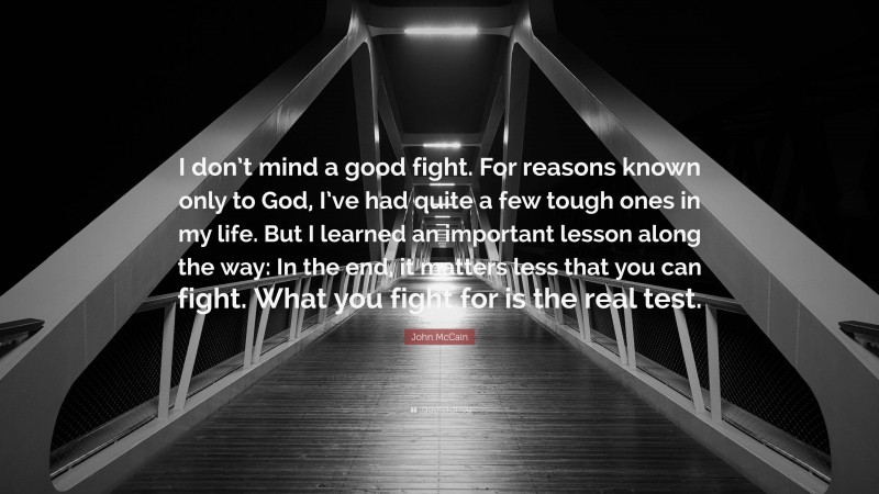 John McCain Quote: “I don’t mind a good fight. For reasons known only to God, I’ve had quite a few tough ones in my life. But I learned an important lesson along the way: In the end, it matters less that you can fight. What you fight for is the real test.”