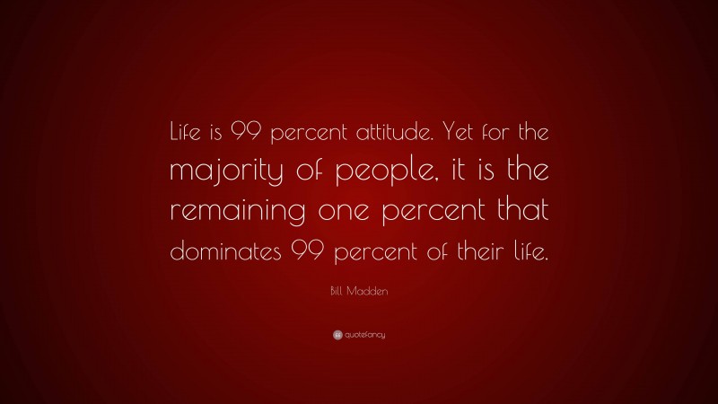 Bill Madden Quote: “Life is 99 percent attitude. Yet for the majority of people, it is the remaining one percent that dominates 99 percent of their life.”