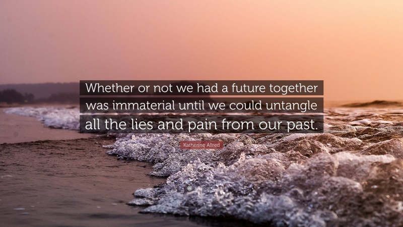 Katherine Allred Quote: “Whether or not we had a future together was immaterial until we could untangle all the lies and pain from our past.”