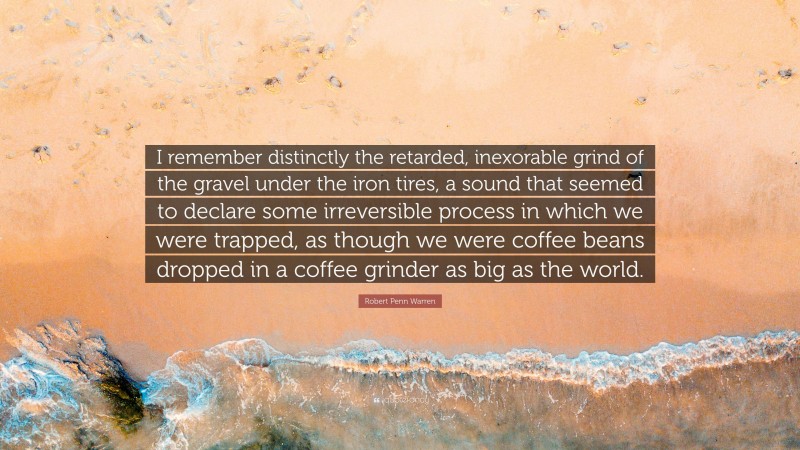 Robert Penn Warren Quote: “I remember distinctly the retarded, inexorable grind of the gravel under the iron tires, a sound that seemed to declare some irreversible process in which we were trapped, as though we were coffee beans dropped in a coffee grinder as big as the world.”