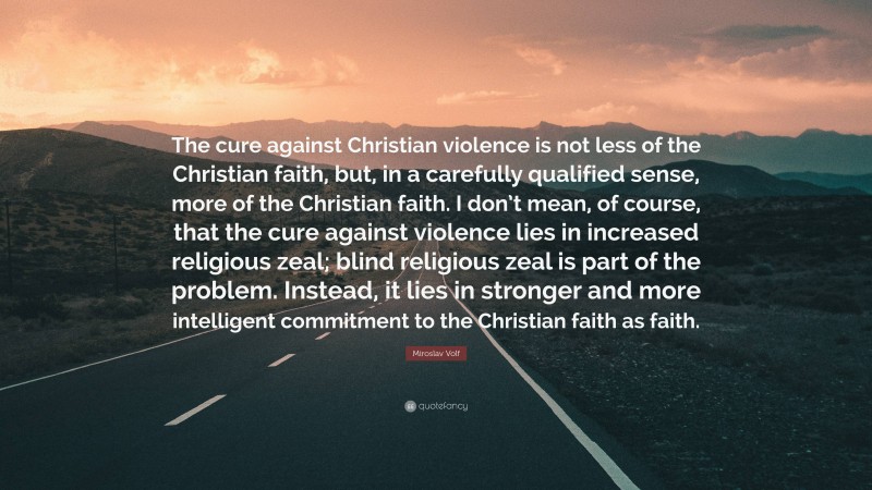 Miroslav Volf Quote: “The cure against Christian violence is not less of the Christian faith, but, in a carefully qualified sense, more of the Christian faith. I don’t mean, of course, that the cure against violence lies in increased religious zeal; blind religious zeal is part of the problem. Instead, it lies in stronger and more intelligent commitment to the Christian faith as faith.”