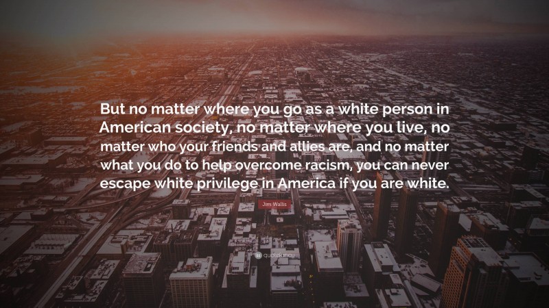 Jim Wallis Quote: “But no matter where you go as a white person in American society, no matter where you live, no matter who your friends and allies are, and no matter what you do to help overcome racism, you can never escape white privilege in America if you are white.”