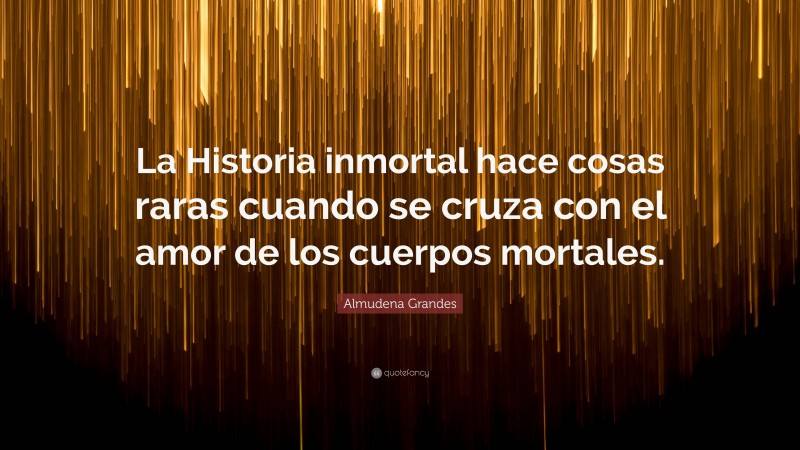 Almudena Grandes Quote: “La Historia inmortal hace cosas raras cuando se cruza con el amor de los cuerpos mortales.”