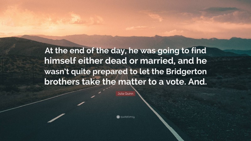 Julia Quinn Quote: “At the end of the day, he was going to find himself either dead or married, and he wasn’t quite prepared to let the Bridgerton brothers take the matter to a vote. And.”