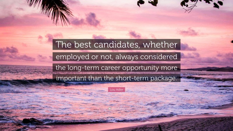 Lou Adler Quote: “The best candidates, whether employed or not, always considered the long-term career opportunity more important than the short-term package.”