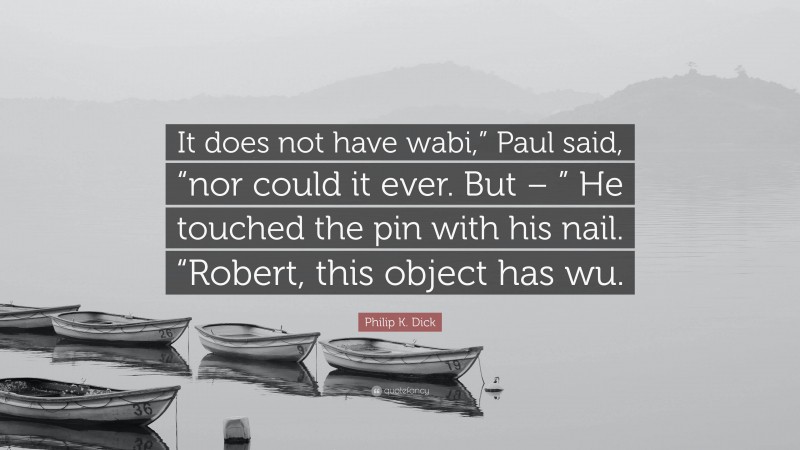 Philip K. Dick Quote: “It does not have wabi,” Paul said, “nor could it ever. But – ” He touched the pin with his nail. “Robert, this object has wu.”