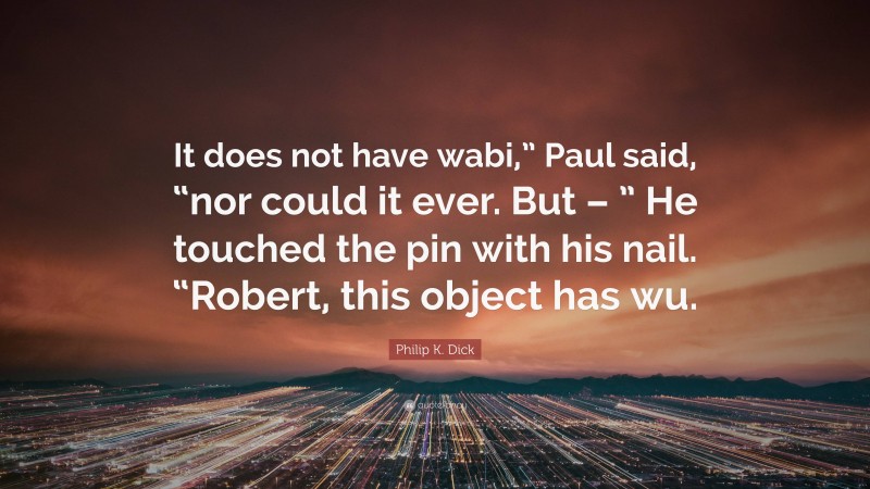 Philip K. Dick Quote: “It does not have wabi,” Paul said, “nor could it ever. But – ” He touched the pin with his nail. “Robert, this object has wu.”