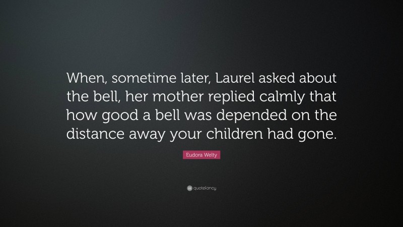 Eudora Welty Quote: “When, sometime later, Laurel asked about the bell, her mother replied calmly that how good a bell was depended on the distance away your children had gone.”