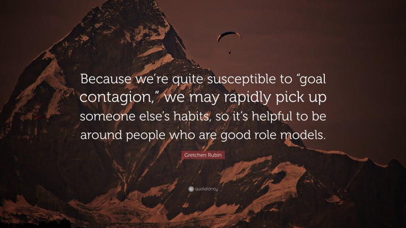 Gretchen Rubin Quote: “Because we’re quite susceptible to “goal contagion,” we may rapidly pick up someone else’s habits, so it’s helpful to be around people who are good role models.”