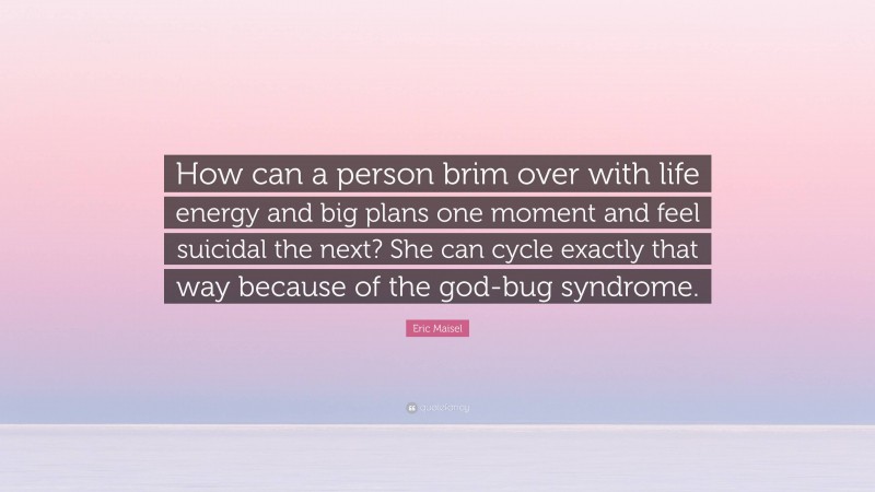 Eric Maisel Quote: “How can a person brim over with life energy and big plans one moment and feel suicidal the next? She can cycle exactly that way because of the god-bug syndrome.”