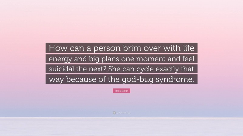 Eric Maisel Quote: “How can a person brim over with life energy and big plans one moment and feel suicidal the next? She can cycle exactly that way because of the god-bug syndrome.”