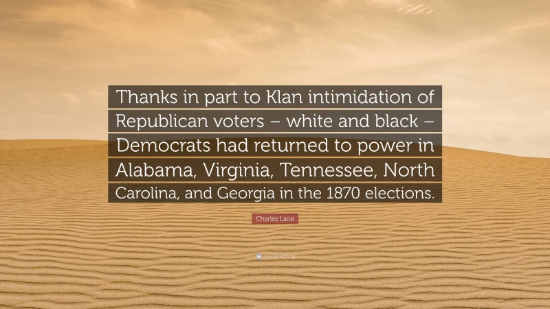 Charles Lane Quote: “Thanks in part to Klan intimidation of Republican voters – white and black – Democrats had returned to power in Alabama, Virginia, Tennessee, North Carolina, and Georgia in the 1870 elections.”