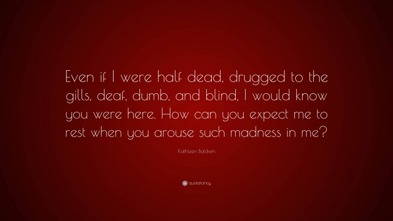 Kathleen Baldwin Quote: “Even if I were half dead, drugged to the gills, deaf, dumb, and blind, I would know you were here. How can you expect me to rest when you arouse such madness in me?”