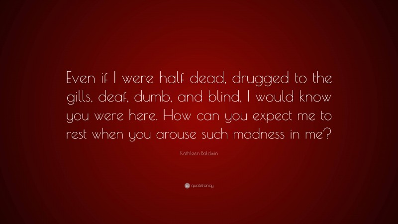 Kathleen Baldwin Quote: “Even if I were half dead, drugged to the gills, deaf, dumb, and blind, I would know you were here. How can you expect me to rest when you arouse such madness in me?”