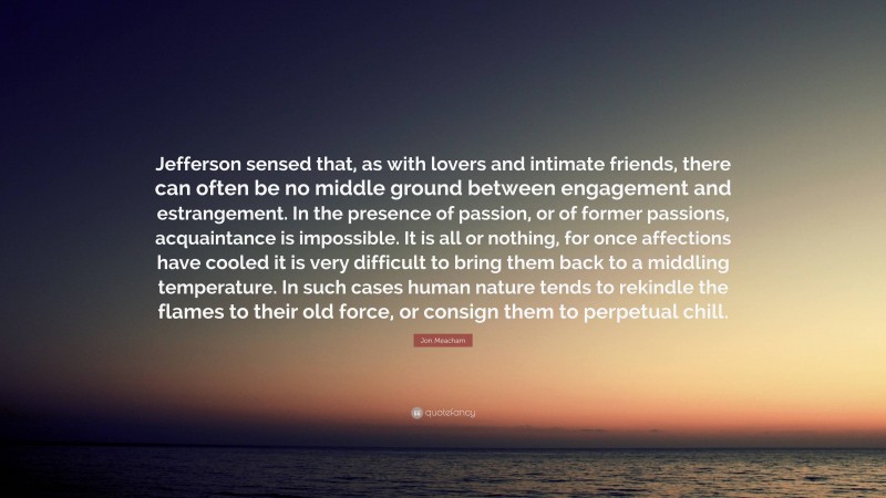 Jon Meacham Quote: “Jefferson sensed that, as with lovers and intimate friends, there can often be no middle ground between engagement and estrangement. In the presence of passion, or of former passions, acquaintance is impossible. It is all or nothing, for once affections have cooled it is very difficult to bring them back to a middling temperature. In such cases human nature tends to rekindle the flames to their old force, or consign them to perpetual chill.”