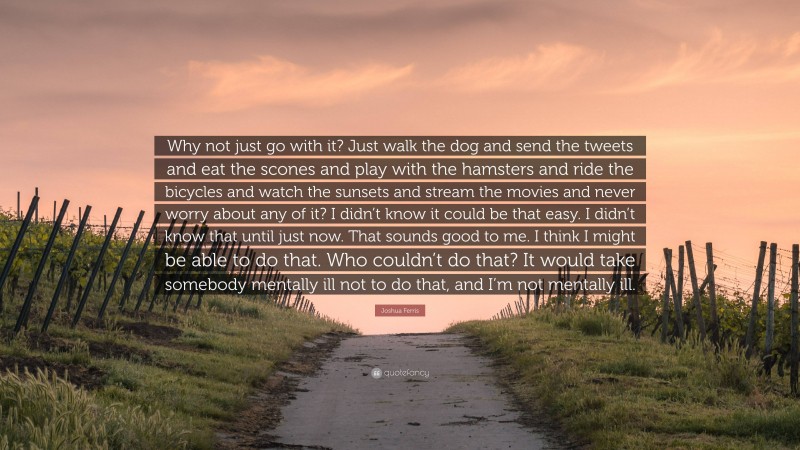 Joshua Ferris Quote: “Why not just go with it? Just walk the dog and send the tweets and eat the scones and play with the hamsters and ride the bicycles and watch the sunsets and stream the movies and never worry about any of it? I didn’t know it could be that easy. I didn’t know that until just now. That sounds good to me. I think I might be able to do that. Who couldn’t do that? It would take somebody mentally ill not to do that, and I’m not mentally ill.”