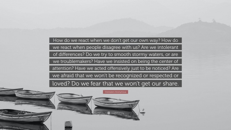 Overeaters Anonymous Quote: “How do we react when we don’t get our own way? How do we react when people disagree with us? Are we intolerant of differences? Do we try to smooth stormy waters, or are we troublemakers? Have we insisted on being the center of attention? Have we acted offensively just to be noticed? Are we afraid that we won’t be recognized or respected or loved? Do we fear that we won’t get our share.”