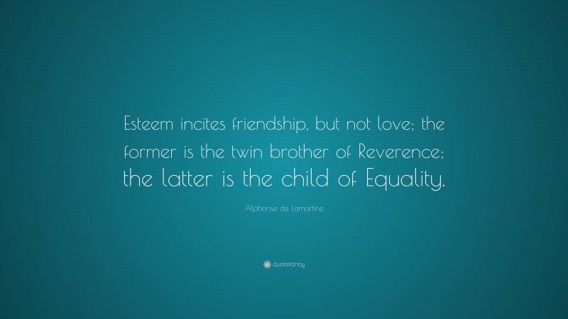 Alphonse de Lamartine Quote: “Esteem incites friendship, but not love; the former is the twin brother of Reverence; the latter is the child of Equality.”