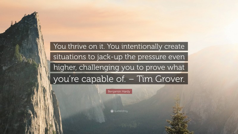 Benjamin Hardy Quote: “You thrive on it. You intentionally create situations to jack-up the pressure even higher, challenging you to prove what you’re capable of. – Tim Grover.”