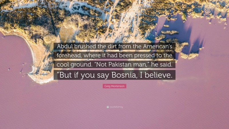Greg Mortenson Quote: “Abdul brushed the dirt from the American’s forehead, where it had been pressed to the cool ground. “Not Pakistan man,” he said. “But if you say Bosnia, I believe.”