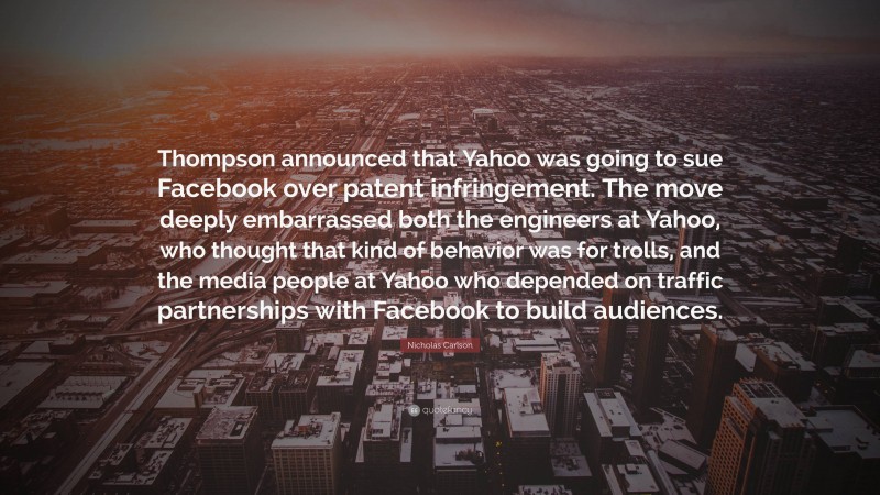 Nicholas Carlson Quote: “Thompson announced that Yahoo was going to sue Facebook over patent infringement. The move deeply embarrassed both the engineers at Yahoo, who thought that kind of behavior was for trolls, and the media people at Yahoo who depended on traffic partnerships with Facebook to build audiences.”