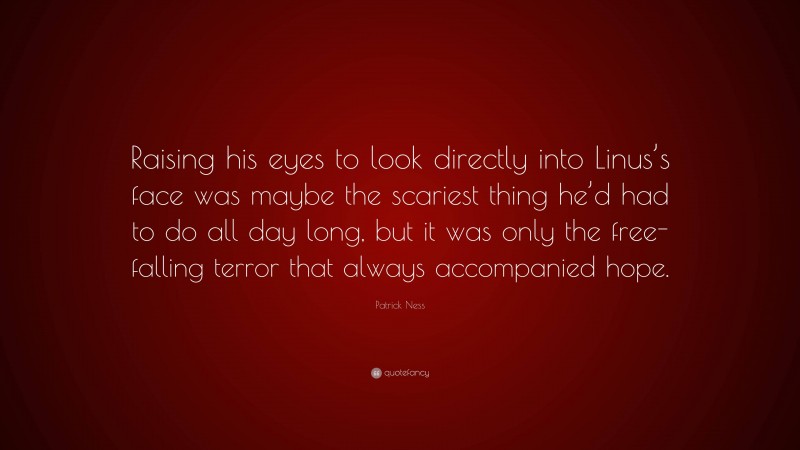 Patrick Ness Quote: “Raising his eyes to look directly into Linus’s face was maybe the scariest thing he’d had to do all day long, but it was only the free-falling terror that always accompanied hope.”