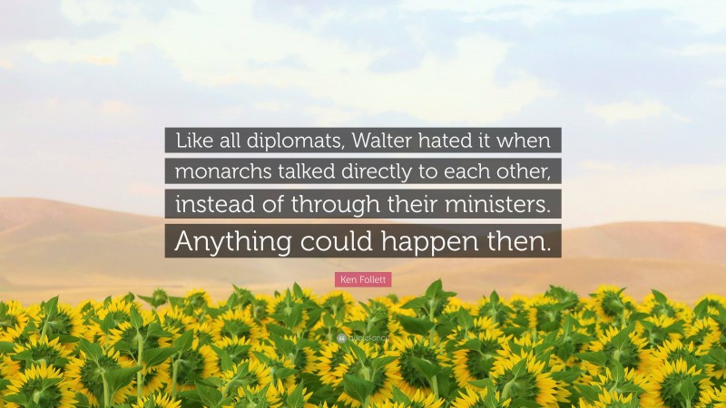 Ken Follett Quote: “Like all diplomats, Walter hated it when monarchs talked directly to each other, instead of through their ministers. Anything could happen then.”