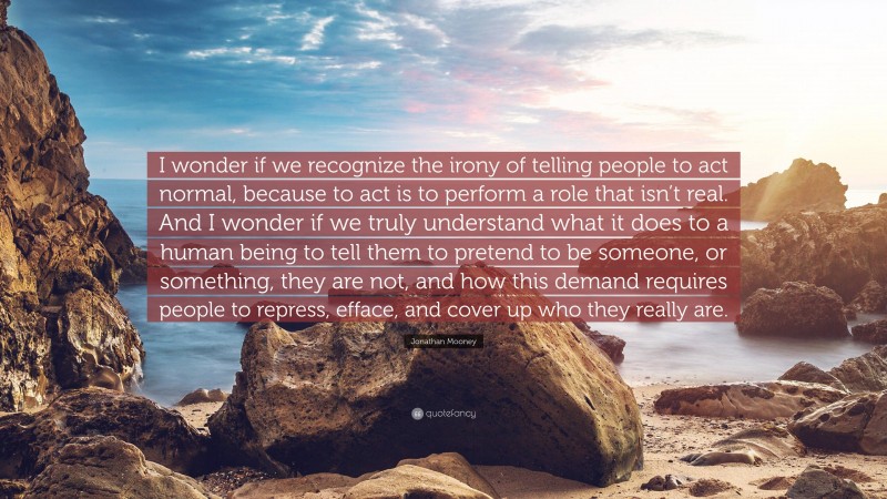 Jonathan Mooney Quote: “I wonder if we recognize the irony of telling people to act normal, because to act is to perform a role that isn’t real. And I wonder if we truly understand what it does to a human being to tell them to pretend to be someone, or something, they are not, and how this demand requires people to repress, efface, and cover up who they really are.”