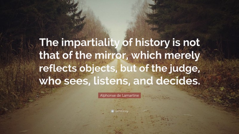 Alphonse de Lamartine Quote: “The impartiality of history is not that of the mirror, which merely reflects objects, but of the judge, who sees, listens, and decides.”