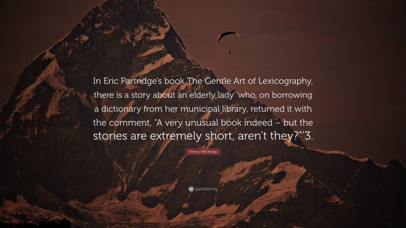 Henry Hitchings Quote: “In Eric Partridge’s book The Gentle Art of Lexicography, there is a story about an elderly lady ‘who, on borrowing a dictionary from her municipal library, returned it with the comment, “A very unusual book indeed – but the stories are extremely short, aren’t they?”’3.”