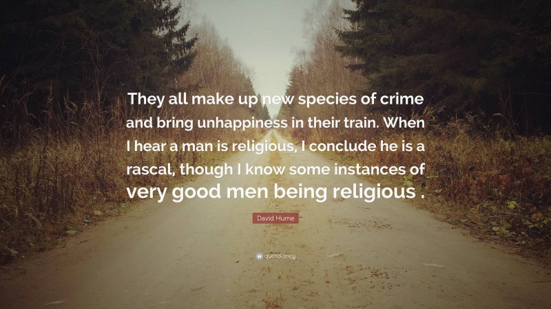 David Hume Quote: “They all make up new species of crime and bring unhappiness in their train. When I hear a man is religious, I conclude he is a rascal, though I know some instances of very good men being religious .”