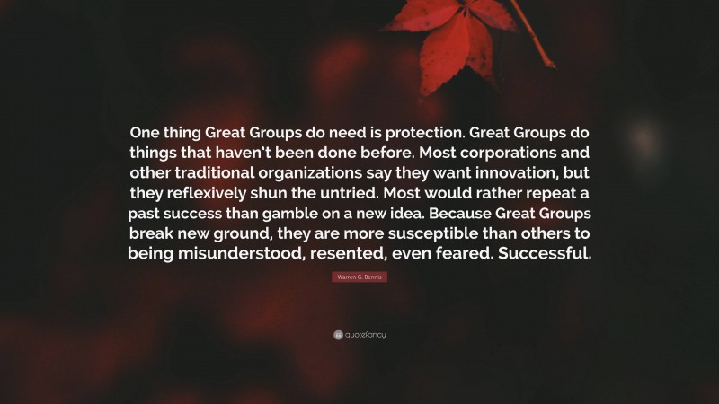 Warren G. Bennis Quote: “One thing Great Groups do need is protection. Great Groups do things that haven’t been done before. Most corporations and other traditional organizations say they want innovation, but they reflexively shun the untried. Most would rather repeat a past success than gamble on a new idea. Because Great Groups break new ground, they are more susceptible than others to being misunderstood, resented, even feared. Successful.”