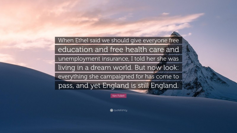 Ken Follett Quote: “When Ethel said we should give everyone free education and free health care and unemployment insurance, I told her she was living in a dream world. But now look: everything she campaigned for has come to pass, and yet England is still England.”