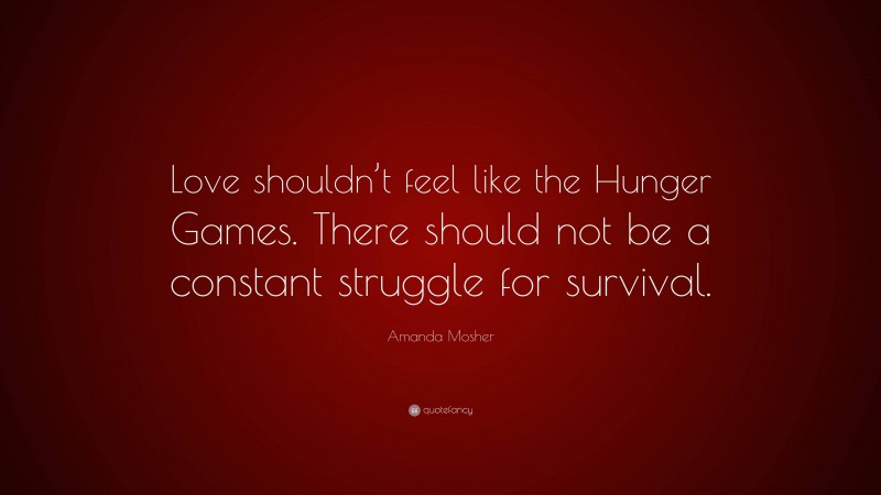 Amanda Mosher Quote: “Love shouldn’t feel like the Hunger Games. There should not be a constant struggle for survival.”
