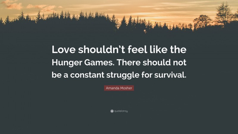 Amanda Mosher Quote: “Love shouldn’t feel like the Hunger Games. There should not be a constant struggle for survival.”