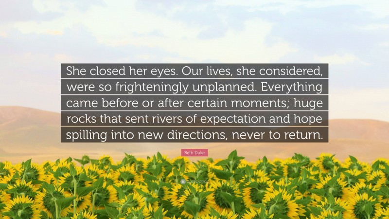 Beth Duke Quote: “She closed her eyes. Our lives, she considered, were so frighteningly unplanned. Everything came before or after certain moments; huge rocks that sent rivers of expectation and hope spilling into new directions, never to return.”