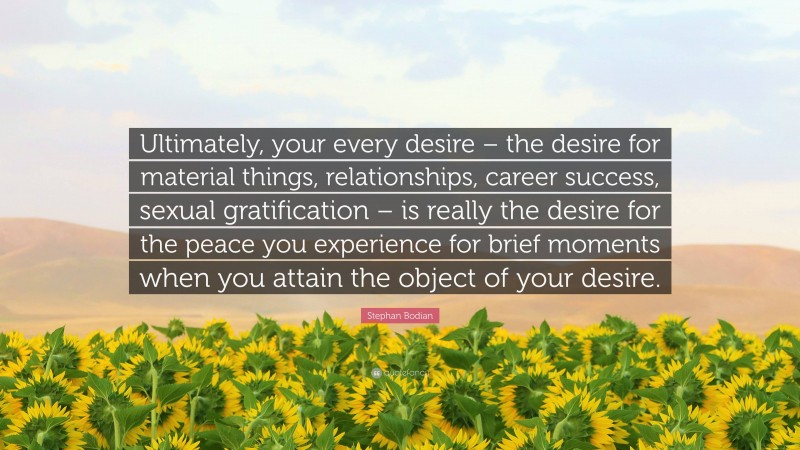 Stephan Bodian Quote: “Ultimately, your every desire – the desire for material things, relationships, career success, sexual gratification – is really the desire for the peace you experience for brief moments when you attain the object of your desire.”