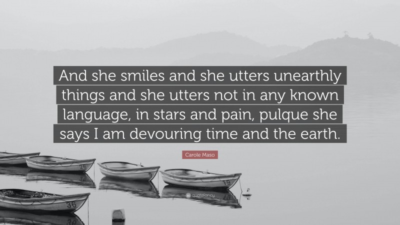 Carole Maso Quote: “And she smiles and she utters unearthly things and she utters not in any known language, in stars and pain, pulque she says I am devouring time and the earth.”