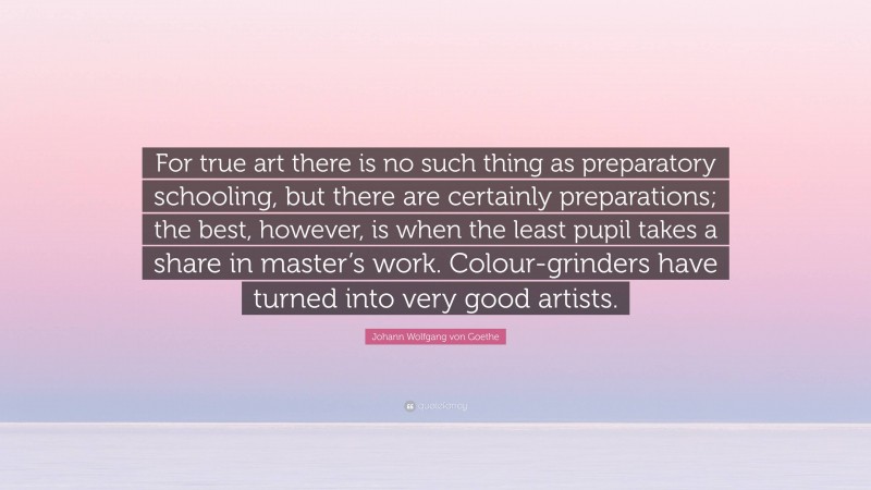 Johann Wolfgang von Goethe Quote: “For true art there is no such thing as preparatory schooling, but there are certainly preparations; the best, however, is when the least pupil takes a share in master’s work. Colour-grinders have turned into very good artists.”