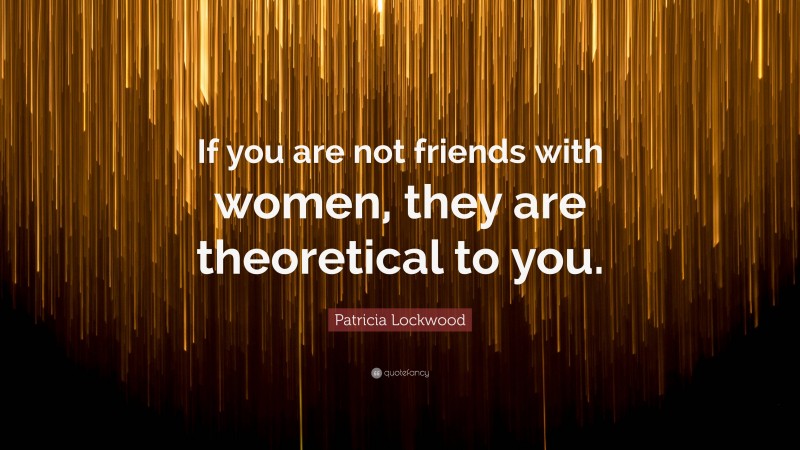 Patricia Lockwood Quote: “If you are not friends with women, they are theoretical to you.”