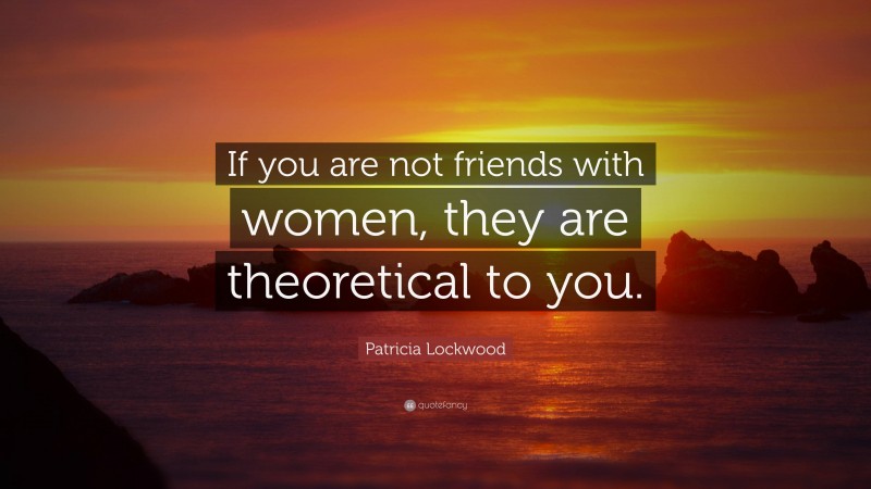 Patricia Lockwood Quote: “If you are not friends with women, they are theoretical to you.”