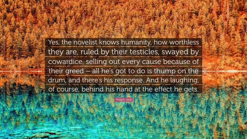 Philip K. Dick Quote: “Yes, the novelist knows humanity, how worthless they are, ruled by their testicles, swayed by cowardice, selling out every cause because of their greed – all he’s got to do is thump on the drum, and there’s his response. And he laughing, of course, behind his hand at the effect he gets.”