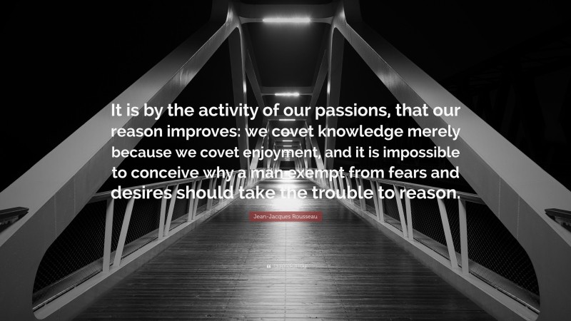Jean-Jacques Rousseau Quote: “It is by the activity of our passions, that our reason improves: we covet knowledge merely because we covet enjoyment, and it is impossible to conceive why a man exempt from fears and desires should take the trouble to reason.”
