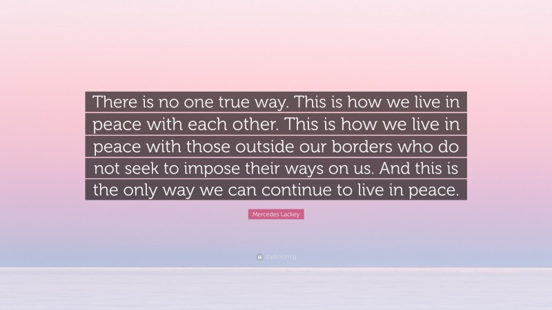 Mercedes Lackey Quote: “There is no one true way. This is how we live in peace with each other. This is how we live in peace with those outside our borders who do not seek to impose their ways on us. And this is the only way we can continue to live in peace.”