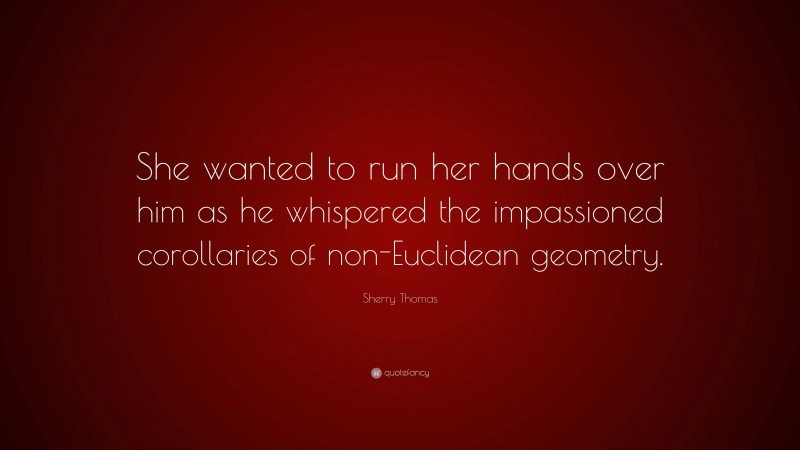 Sherry Thomas Quote: “She wanted to run her hands over him as he whispered the impassioned corollaries of non-Euclidean geometry.”